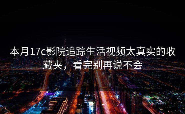 本月17c影院追踪生活视频太真实的收藏夹,看完别再说不会