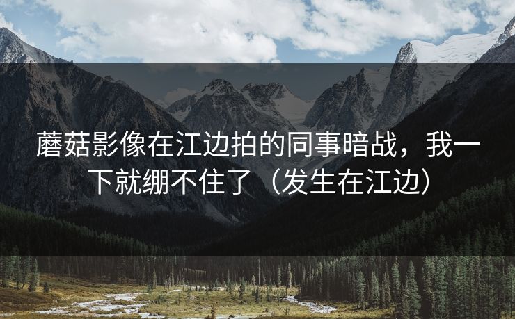 蘑菇影像在江边拍的同事暗战，我一下就绷不住了（发生在江边）
