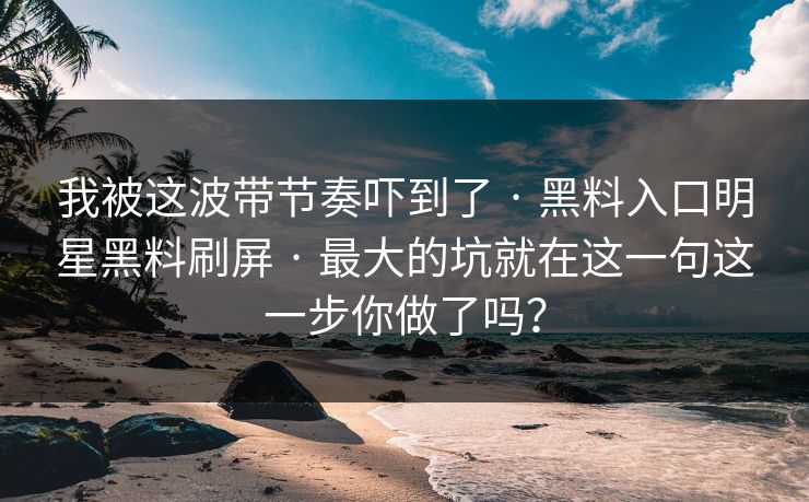 我被这波带节奏吓到了 · 黑料入口明星黑料刷屏 · 最大的坑就在这一句这一步你做了吗？