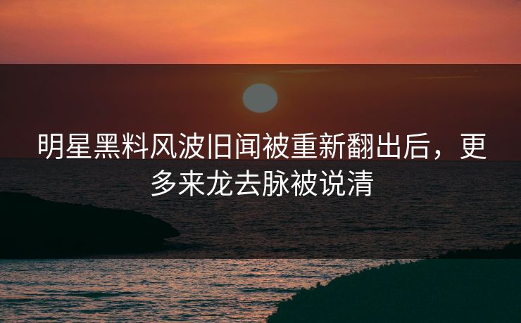 明星黑料风波旧闻被重新翻出后，更多来龙去脉被说清
