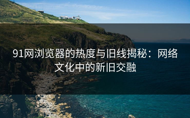 91网浏览器的热度与旧线揭秘：网络文化中的新旧交融