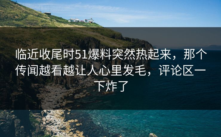 临近收尾时51爆料突然热起来，那个传闻越看越让人心里发毛，评论区一下炸了