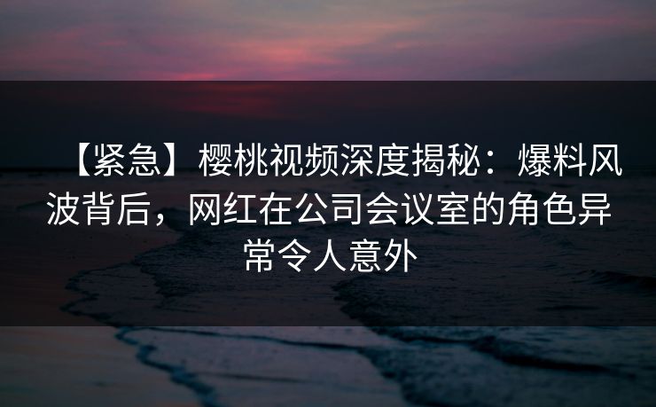 【紧急】樱桃视频深度揭秘：爆料风波背后，网红在公司会议室的角色异常令人意外