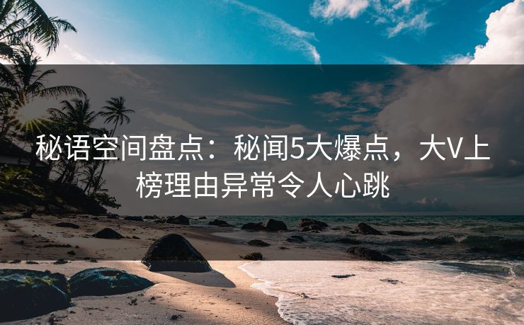 秘语空间盘点：秘闻5大爆点，大V上榜理由异常令人心跳