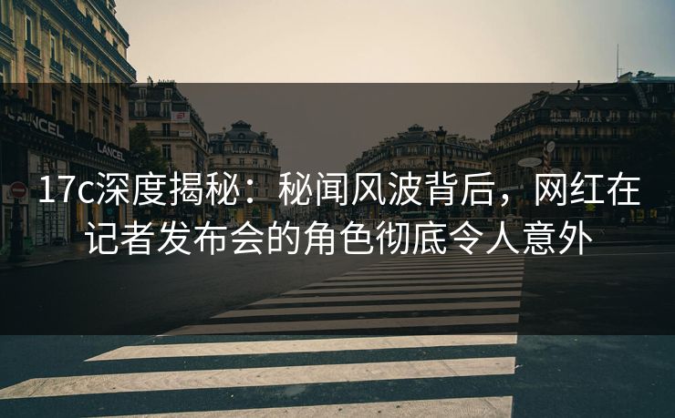 17c深度揭秘：秘闻风波背后，网红在记者发布会的角色彻底令人意外