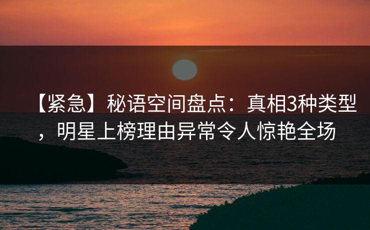 【紧急】秘语空间盘点：真相3种类型，明星上榜理由异常令人惊艳全场