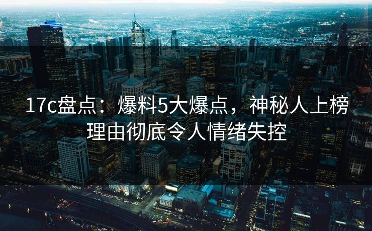17c盘点：爆料5大爆点，神秘人上榜理由彻底令人情绪失控
