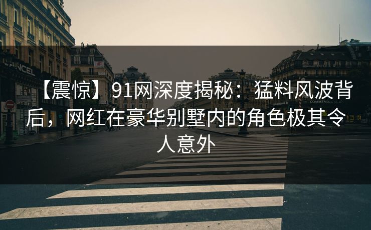 【震惊】91网深度揭秘：猛料风波背后，网红在豪华别墅内的角色极其令人意外