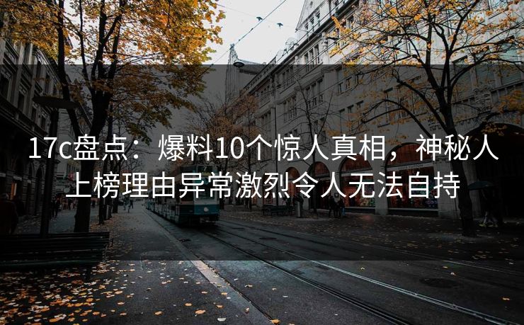 17c盘点：爆料10个惊人真相，神秘人上榜理由异常激烈令人无法自持